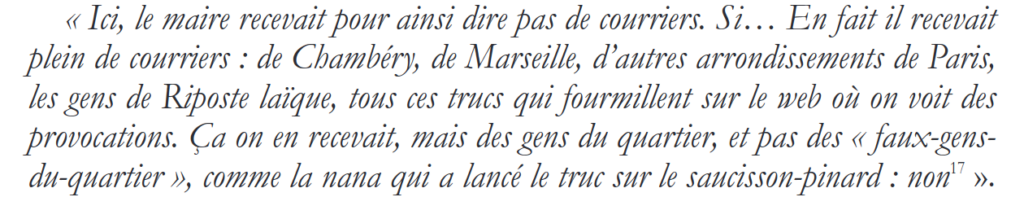 Extrait de l'article de Fatima Khemilat
"Ici, le maire recevait pour ainsi dire pas de courriers. Si... En fait il recevait plein de courriers : de Chambéry, de Marseille, d’autres arrondissements de Paris, les gens de Riposte laïque, tous ces trucs qui fourmillent sur le web où on voit des provocations. Ça on en recevait, mais des gens du quartier, et pas des « faux-gensdu-quartier », comme la nana qui a lancé le truc sur le saucisson-pinard : non"