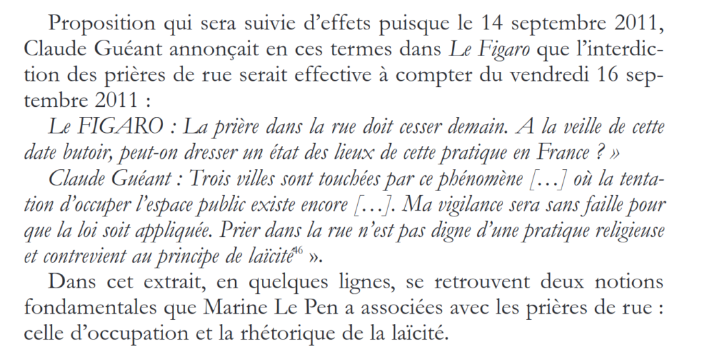 Extrait de l'article de Fatima Khemilat: "Proposition qui sera suivie d’effets puisque le 14 septembre 2011, Claude Guéant annonçait en ces termes dans Le Figaro que l’interdiction des prières de rue serait effective à compter du vendredi 16 septembre 2011 :  Le FIGARO : La prière dans la rue doit cesser demain. A la veille de cette date butoir, peut-on dresser un état des lieux de cette pratique en France ? » Claude Guéant : Trois villes sont touchées par ce phénomène [...] où la tentation d’occuper l’espace public existe encore [...]. Ma vigilance sera sans faille pour que la loi soit appliquée. Prier dans la rue n’est pas digne d’une pratique religieuse et contrevient au principe de laïcité46 ».  Dans cet extrait, en quelques lignes, se retrouvent deux notions fondamentales que Marine Le Pen a associées avec les prières de rue : celle d’occupation et la rhétorique de la laïcité."