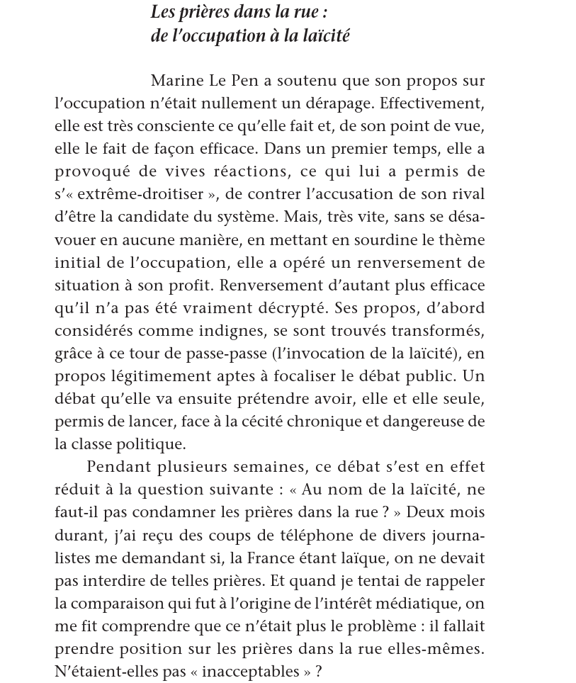 Marine Le Pen a soutenu que son propos sur l’occupation n’était nullement un dérapage. Effectivement, elle est très consciente ce qu’elle fait et, de son point de vue, elle le fait de façon efficace. Dans un premier temps, elle a provoqué de vives réactions, ce qui lui a permis de s’« extrême-droitiser », de contrer l’accusation de son rival
d’être la candidate du système. Mais, très vite, sans se désavouer en aucune manière, en mettant en sourdine le thème initial de l’occupation, elle a opéré un renversement de
situation à son profit. Renversement d’autant plus efficace
qu’il n’a pas été vraiment décrypté. Ses propos, d’abord
considérés comme indignes, se sont trouvés transformés,
grâce à ce tour de passe-passe (l’invocation de la laïcité), en
propos légitimement aptes à focaliser le débat public. Un
débat qu’elle va ensuite prétendre avoir, elle et elle seule,
permis de lancer, face à la cécité chronique et dangereuse de
la classe politique.
Pendant plusieurs semaines, ce débat s’est en effet
réduit à la question suivante : « Au nom de la laïcité, ne
faut-il pas condamner les prières dans la rue ? » Deux mois
durant, j’ai reçu des coups de téléphone de divers journa-
listes me demandant si, la France étant laïque, on ne devait
pas interdire de telles prières. Et quand je tentai de rappeler
la comparaison qui fut à l’origine de l’intérêt médiatique, on
me fit comprendre que ce n’était plus le problème : il fallait
prendre position sur les prières dans la rue elles-mêmes.
N’étaient-elles pas « inacceptables » ?