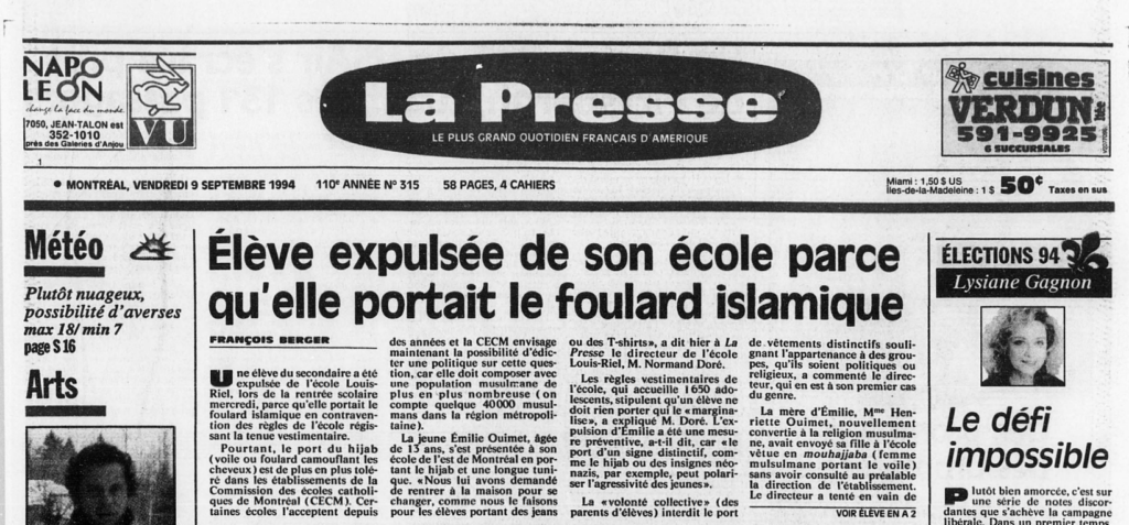 Reproduction de la une du journal La Presse du vendredi 9 septembre 1994 

Élève expulsée de son école parce qu'elle portait le foulard islamique

Berger, François

Une élève du secondaire a été expulsée de l'école Louis-Riel, lors de la rentrée scolaire mercredi, parce qu'elle portait le foulard islamique en contravention des règles de l'école régissant la tenue vestimentaire.

Pourtant, le port du hijab (voile ou foulard camouflant les cheveux) est de plus en plus toléré dans les établissements de la Commission des écoles catholiques de Montréal (CECM). Certaines écoles l'acceptent depuis des années et la CECM envisage maintenant la possibilité d'édicter une politique sur cette question, car elle doit composer avec une population musulmane de plus en plus nombreuse (on compte quelque 40000 musulmans dans la région métropolitaine).

La jeune Émilie Ouimet, âgée de 13 ans, s'est présentée à son école de l'est de Montréal en portant le hijab et une longue tunique. «Nous lui avons demandé de rentrer à la maison pour se changer, comme nous le faisons pour les élèves portant des jeans ou des T-shirts», a dit hier à La Presse le directeur de l'école Louis-Riel, M. Normand Doré.

Les règles vestimentaires de l'école, qui accueille 1650 adolescents, stipulent qu'un élève ne doit rien porter qui le «marginalise», a expliqué M. Doré. L'expulsion d'Émilie a été une mesure préventive, a-t-il dit, car «le port d'un signe distinctif, comme le hijab ou des insignes néonazis, par exemple, peut polariser l'agressivité des jeunes».